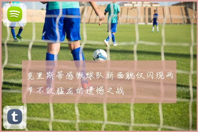 克里斯蒂感慨球队新面貌仅闪现两节不敌猛龙的遗憾之战