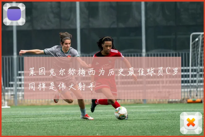 莱因克尔称梅西为历史最佳球员C罗同样是伟大射手