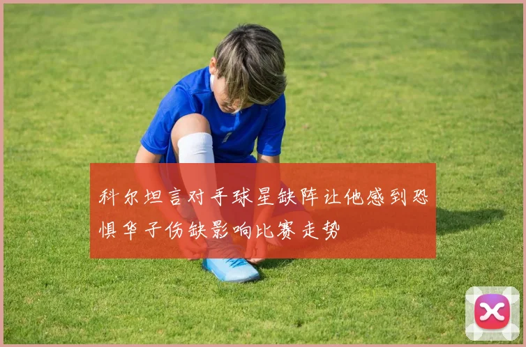 科尔坦言对手球星缺阵让他感到恐惧华子伤缺影响比赛走势
