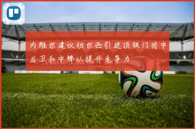 内维尔建议切尔西引进顶级门将中后卫和中锋以提升竞争力
