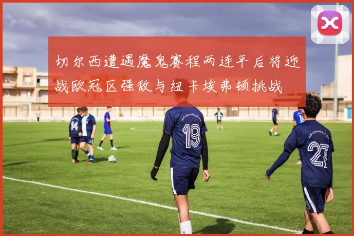 切尔西遭遇魔鬼赛程两连平后将迎战欧冠区强敌与纽卡埃弗顿挑战