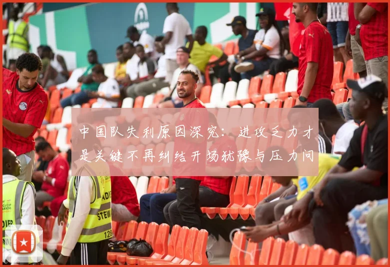 中国队失利原因深究：进攻乏力才是关键不再纠结开场犹豫与压力问题