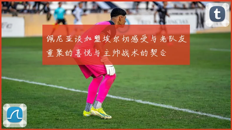 佩尼亚谈加盟埃尔切感受与老队友重聚的喜悦与主帅战术的契合