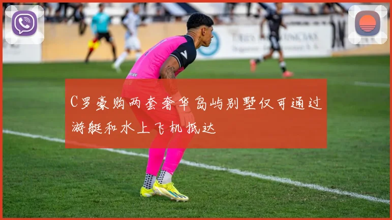 C罗豪购两套奢华岛屿别墅仅可通过游艇和水上飞机抵达