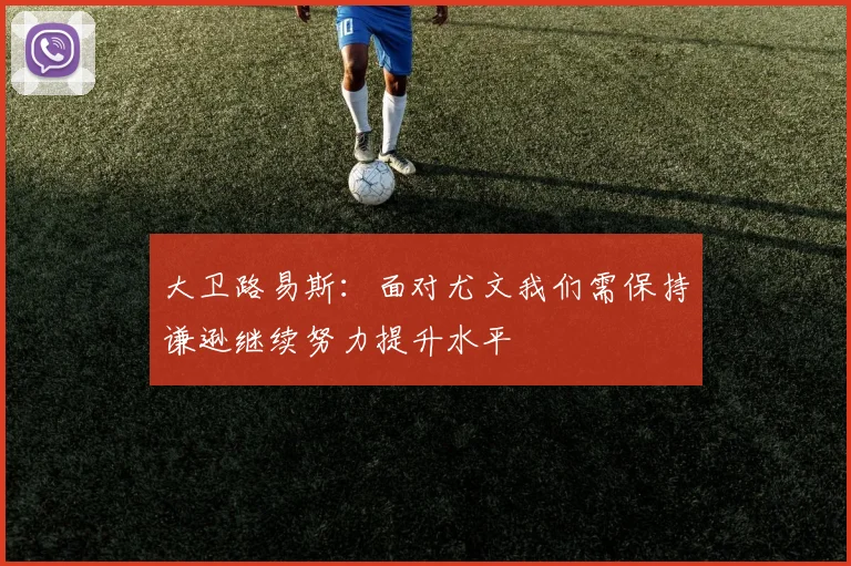 大卫路易斯：面对尤文我们需保持谦逊继续努力提升水平