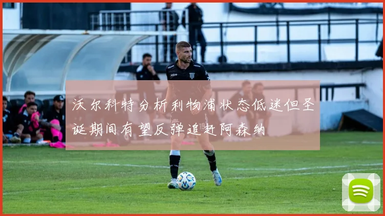 沃尔科特分析利物浦状态低迷但圣诞期间有望反弹追赶阿森纳