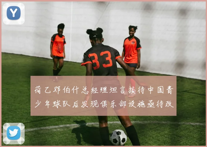 荷乙邓伯什总经理坦言接待中国青少年球队后发现俱乐部设施亟待改善