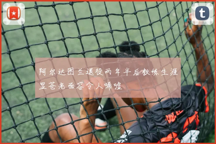 阿尔达图兰退役两年半后教练生涯显苍老面容令人唏嘘