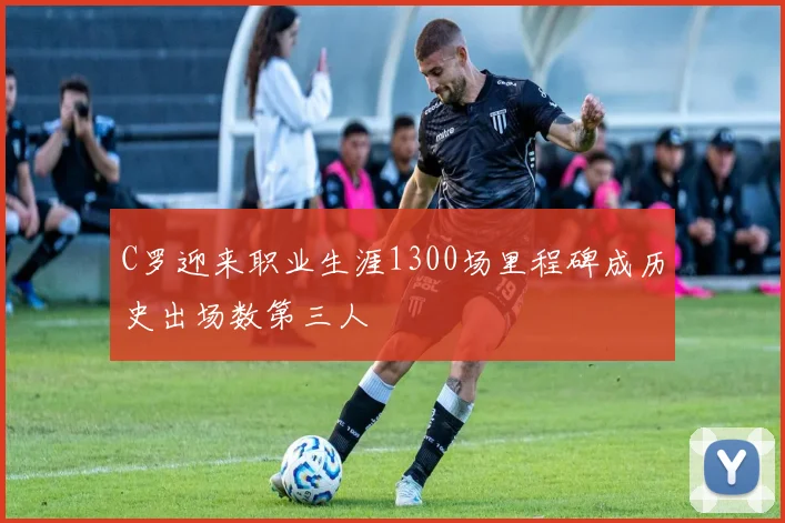 C罗迎来职业生涯1300场里程碑成历史出场数第三人