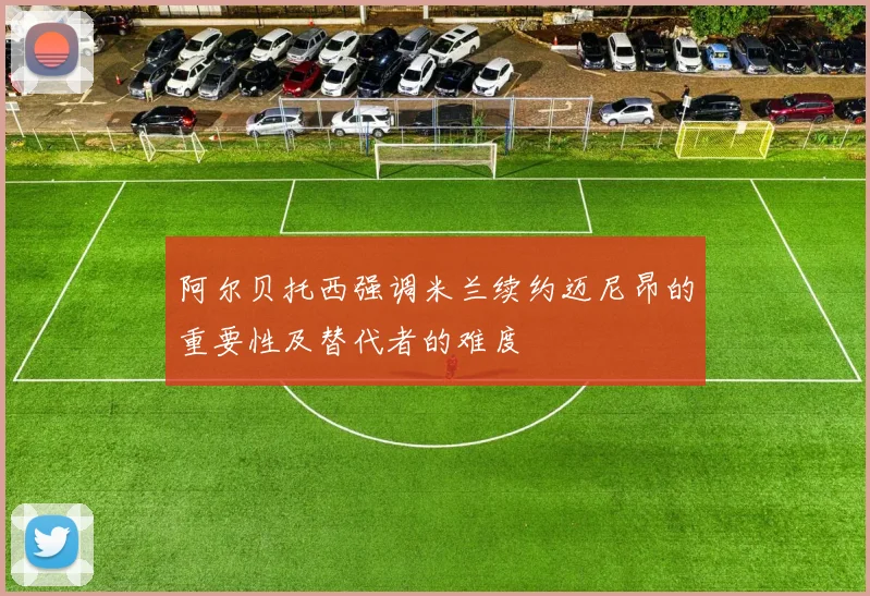 阿尔贝托西强调米兰续约迈尼昂的重要性及替代者的难度