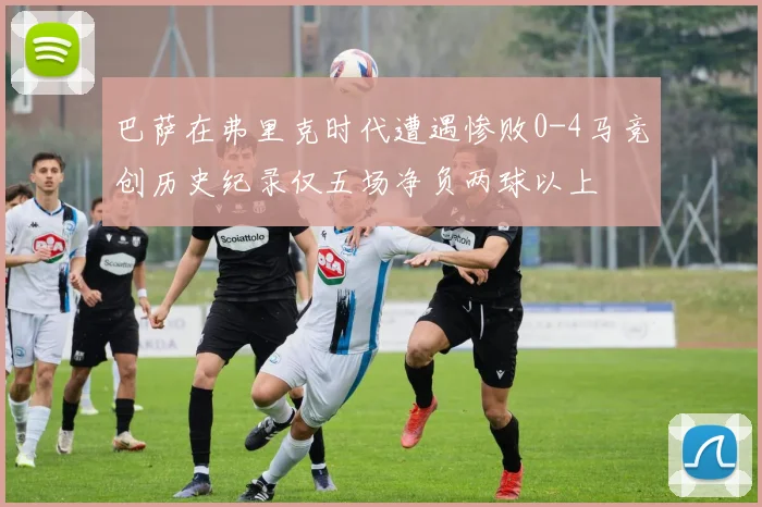 巴萨在弗里克时代遭遇惨败0-4马竞创历史纪录仅五场净负两球以上