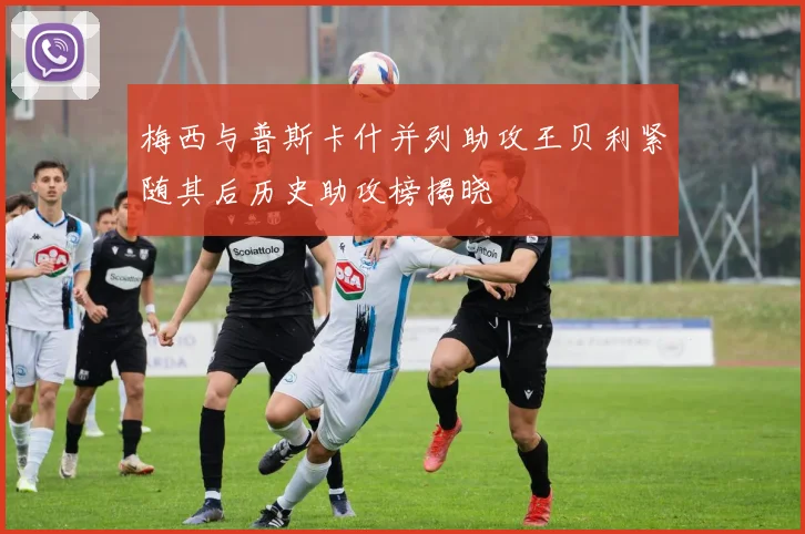 梅西与普斯卡什并列助攻王贝利紧随其后历史助攻榜揭晓