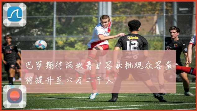 巴萨期待诺坎普扩容获批观众容量将提升至六万二千人