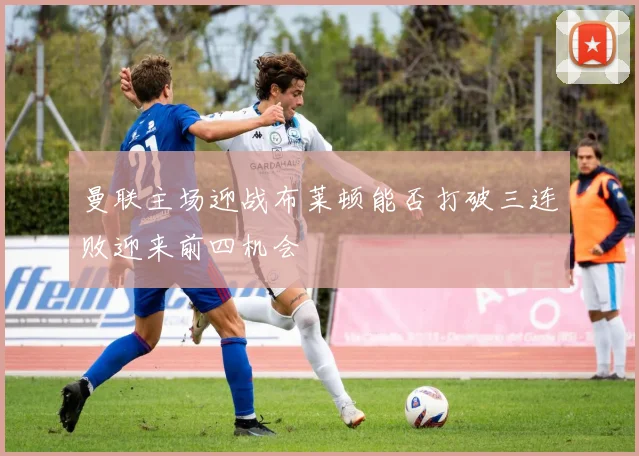曼联主场迎战布莱顿能否打破三连败迎来前四机会