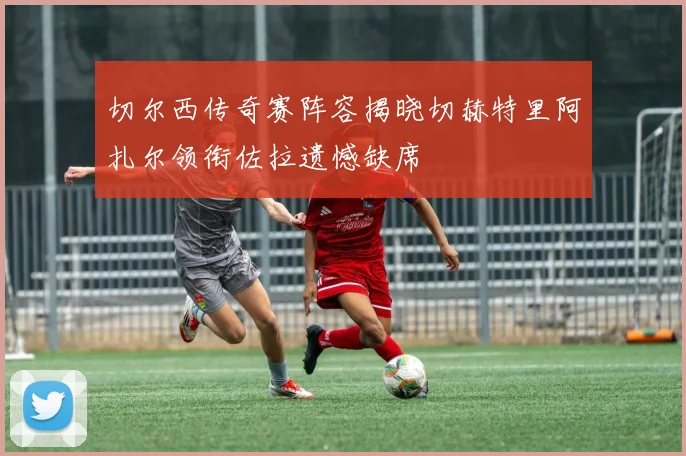切尔西传奇赛阵容揭晓切赫特里阿扎尔领衔佐拉遗憾缺席