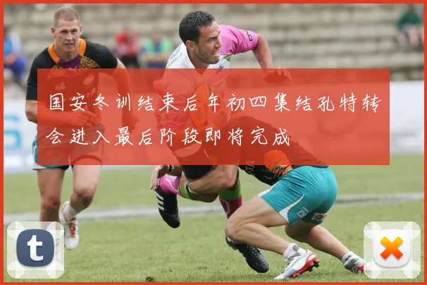 国安冬训结束后年初四集结孔特转会进入最后阶段即将完成