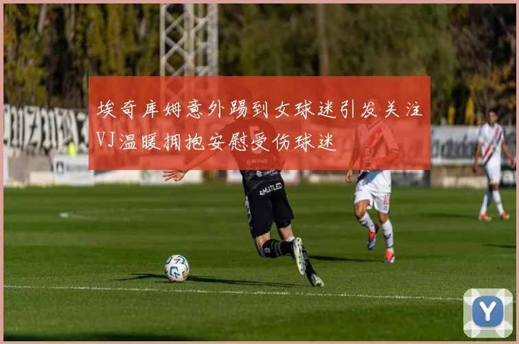 埃奇库姆意外踢到女球迷引发关注VJ温暖拥抱安慰受伤球迷