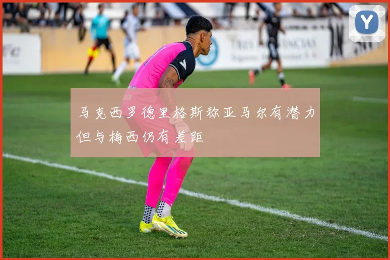 马克西罗德里格斯称亚马尔有潜力但与梅西仍有差距