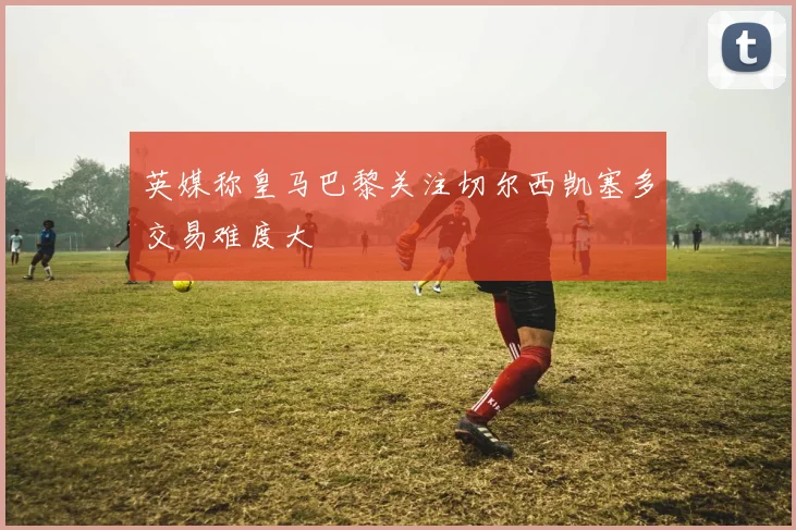 英媒称皇马巴黎关注切尔西凯塞多交易难度大