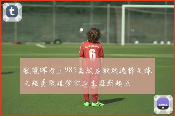 张瑷晖考上985高校后毅然选择足球之路勇敢追梦职业生涯新起点