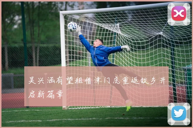 吴兴涵有望租借津门虎重返故乡开启新篇章