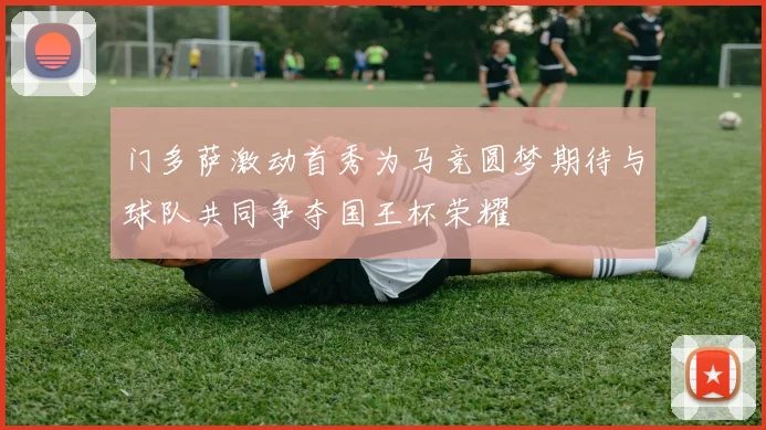 门多萨激动首秀为马竞圆梦期待与球队共同争夺国王杯荣耀