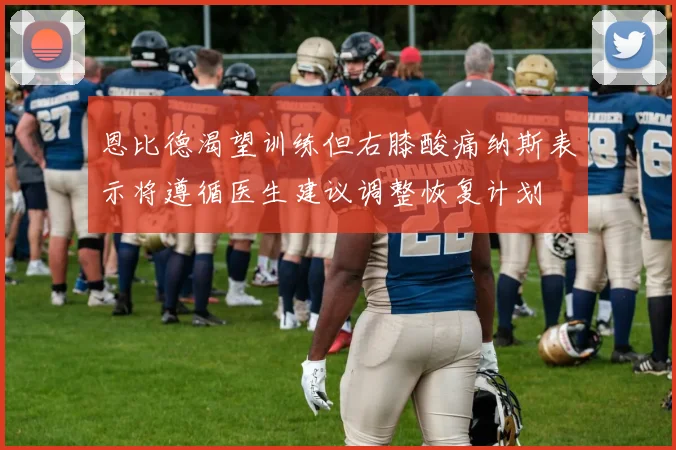 恩比德渴望训练但右膝酸痛纳斯表示将遵循医生建议调整恢复计划