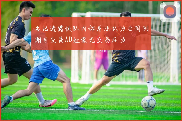 名记透露侠队内部看法认为合同到期可交易AD杜蒙无交易压力