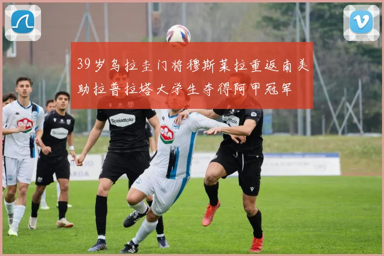 39岁乌拉圭门将穆斯莱拉重返南美助拉普拉塔大学生夺得阿甲冠军