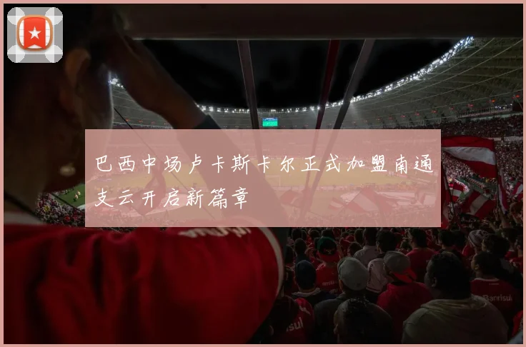 巴西中场卢卡斯卡尔正式加盟南通支云开启新篇章