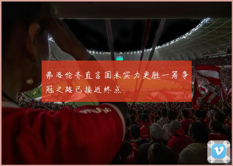 弗洛伦齐直言国米实力更胜一筹争冠之路已接近终点