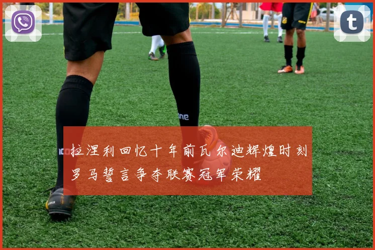 拉涅利回忆十年前瓦尔迪辉煌时刻罗马誓言争夺联赛冠军荣耀
