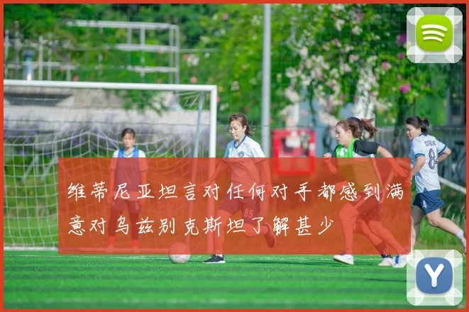 维蒂尼亚坦言对任何对手都感到满意对乌兹别克斯坦了解甚少