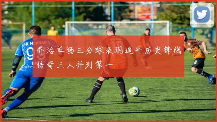 乔治单场三分球表现追平历史锋线传奇三人并列第一