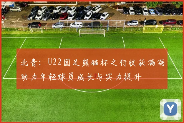 北青：U22国足熊猫杯之行收获满满助力年轻球员成长与实力提升