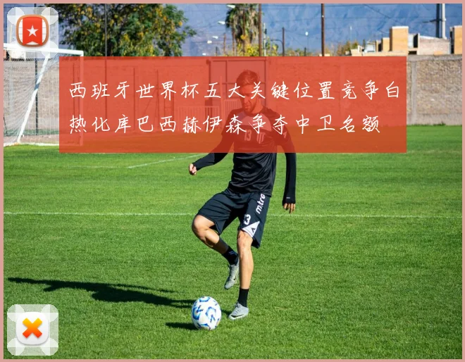 西班牙世界杯五大关键位置竞争白热化库巴西赫伊森争夺中卫名额