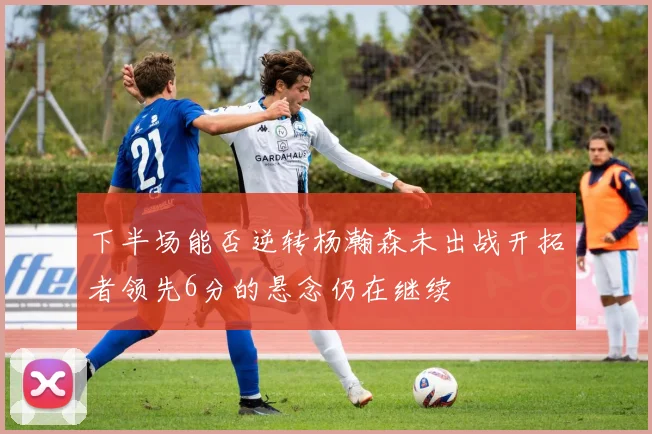 下半场能否逆转杨瀚森未出战开拓者领先6分的悬念仍在继续